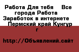 Работа Для тебя  - Все города Работа » Заработок в интернете   . Пермский край,Кунгур г.